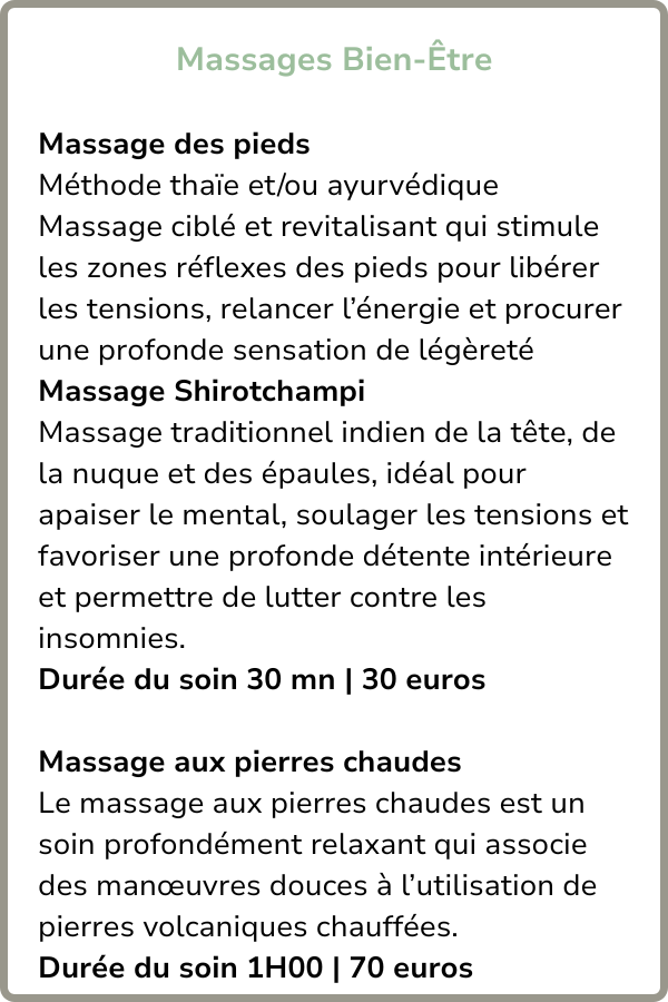 Massage des pieds 
Méthode thaïe et/ou ayurvédique
Massage ciblé et revitalisant qui stimule les zones réflexes des pieds pour libérer les tensions, relancer l’énergie et procurer une profonde sensation de légèreté
Massage Shirotchampi
Massage traditionnel indien de la tête, de la nuque et des épaules, idéal pour apaiser le mental, soulager les tensions et favoriser une profonde détente intérieure et permettre de lutter contre les insomnies.
Massage aux pierres chaudes
Le massage aux pierres chaudes est un soin profondément relaxant qui associe des manœuvres douces à l’utilisation de pierres volcaniques chauffées.